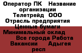 Оператор ПК › Название организации ­ Телетрейд, ООО › Отрасль предприятия ­ Ценные бумаги › Минимальный оклад ­ 40 000 - Все города Работа » Вакансии   . Адыгея респ.